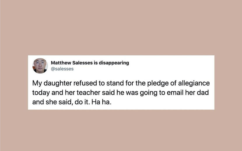 Image Description: Pale pink background framing a tweet by Matthew Salesses that reads, "My daughter refused to stand for the pledge of allegiance today and her teacher said he was going to email her dad and she said, do it. Ha ha."